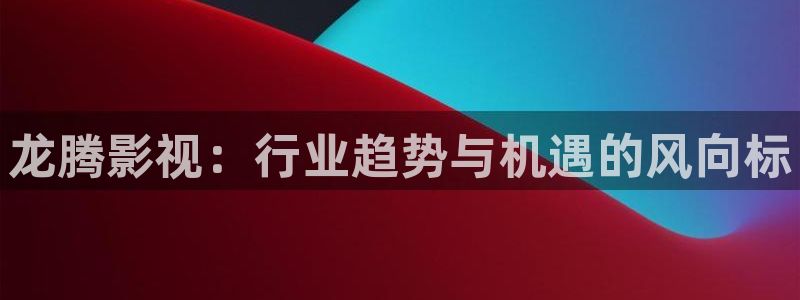 米奇影视第七色：龙腾影视：行业趋势与机遇的风向标